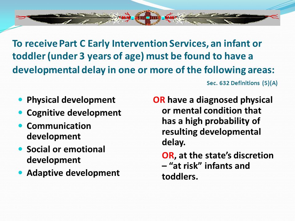 To receive Part C Early Intervention Services, an infant or toddler (under 3 years of age) must be found to have a developmental delay in one or more of the following areas: Sec.