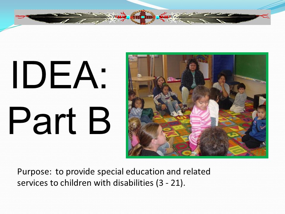 IDEA: Part B Purpose: to provide special education and related services to children with disabilities (3 - 21).