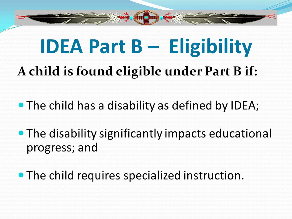 IDEA Part B – Eligibility A child is found eligible under Part B if: The child has a disability as defined by IDEA; The disability significantly impacts educational progress; and The child requires specialized instruction.