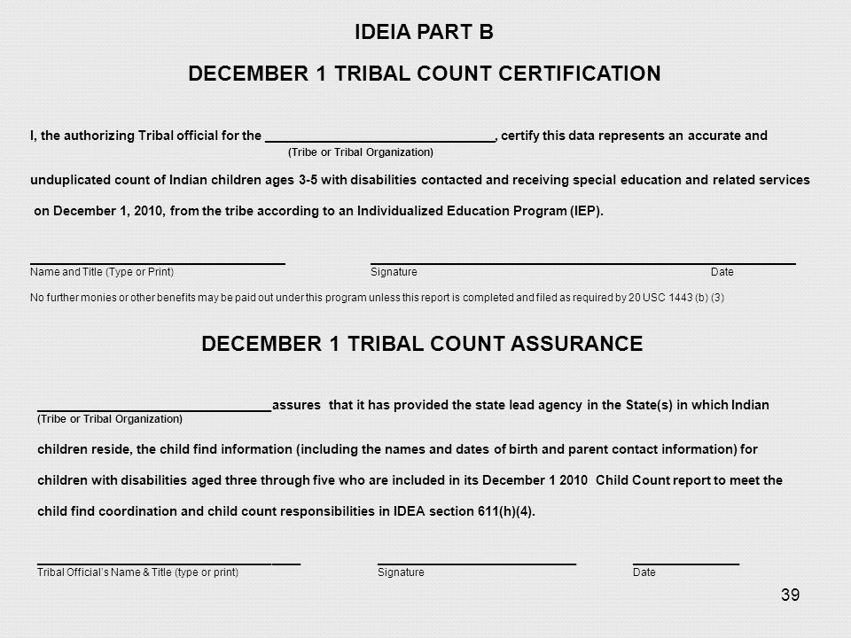 39 IDEIA PART B DECEMBER 1 TRIBAL COUNT CERTIFICATION I, the authorizing Tribal official for the _____________________________, certify this data represents an accurate and (Tribe or Tribal Organization) unduplicated count of Indian children ages 3-5 with disabilities contacted and receiving special education and related services on December 1, 2010, from the tribe according to an Individualized Education Program (IEP).