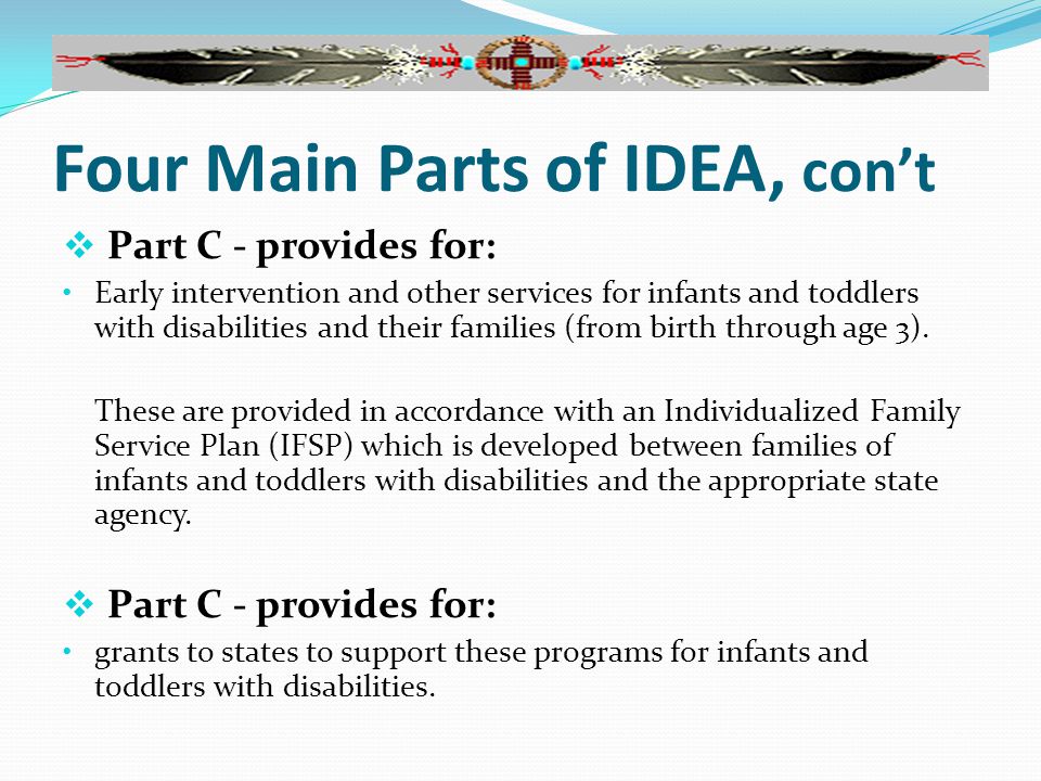 Four Main Parts of IDEA, con’t  Part C - provides for: Early intervention and other services for infants and toddlers with disabilities and their families (from birth through age 3).