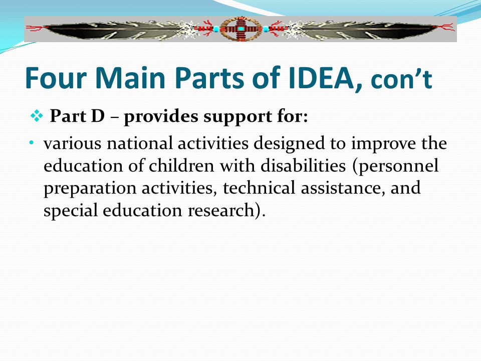 Four Main Parts of IDEA, con’t  Part D – provides support for: various national activities designed to improve the education of children with disabilities (personnel preparation activities, technical assistance, and special education research).