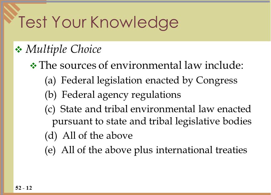 Test Your Knowledge  Multiple Choice  The sources of environmental law include: (a) Federal legislation enacted by Congress (b) Federal agency regulations (c) State and tribal environmental law enacted pursuant to state and tribal legislative bodies (d) All of the above (e) All of the above plus international treaties