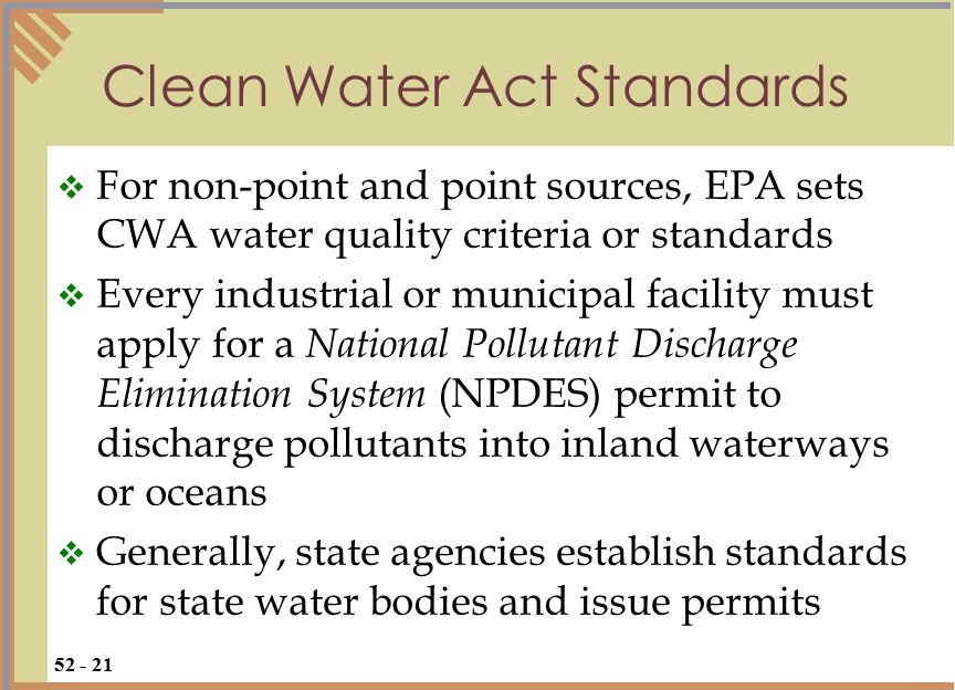  For non-point and point sources, EPA sets CWA water quality criteria or standards  Every industrial or municipal facility must apply for a National Pollutant Discharge Elimination System (NPDES) permit to discharge pollutants into inland waterways or oceans  Generally, state agencies establish standards for state water bodies and issue permits Clean Water Act Standards