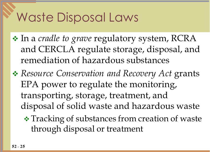  In a cradle to grave regulatory system, RCRA and CERCLA regulate storage, disposal, and remediation of hazardous substances  Resource Conservation and Recovery Act grants EPA power to regulate the monitoring, transporting, storage, treatment, and disposal of solid waste and hazardous waste  Tracking of substances from creation of waste through disposal or treatment Waste Disposal Laws