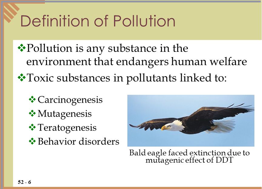 Definition of Pollution  Pollution is any substance in the environment that endangers human welfare  Toxic substances in pollutants linked to:  Carcinogenesis  Mutagenesis  Teratogenesis  Behavior disorders Bald eagle faced extinction due to mutagenic effect of DDT