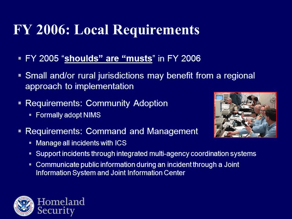 FY 2006: Local Requirements  FY 2005 shoulds are musts in FY 2006  Small and/or rural jurisdictions may benefit from a regional approach to implementation  Requirements: Community Adoption  Formally adopt NIMS  Requirements: Command and Management  Manage all incidents with ICS  Support incidents through integrated multi-agency coordination systems  Communicate public information during an incident through a Joint Information System and Joint Information Center