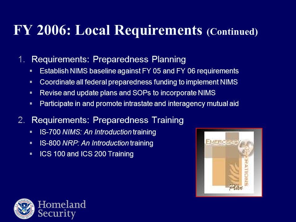 FY 2006: Local Requirements (Continued) 1.Requirements: Preparedness Planning  Establish NIMS baseline against FY 05 and FY 06 requirements  Coordinate all federal preparedness funding to implement NIMS  Revise and update plans and SOPs to incorporate NIMS  Participate in and promote intrastate and interagency mutual aid 2.Requirements: Preparedness Training  IS-700 NIMS: An Introduction training  IS-800 NRP: An Introduction training  ICS 100 and ICS 200 Training