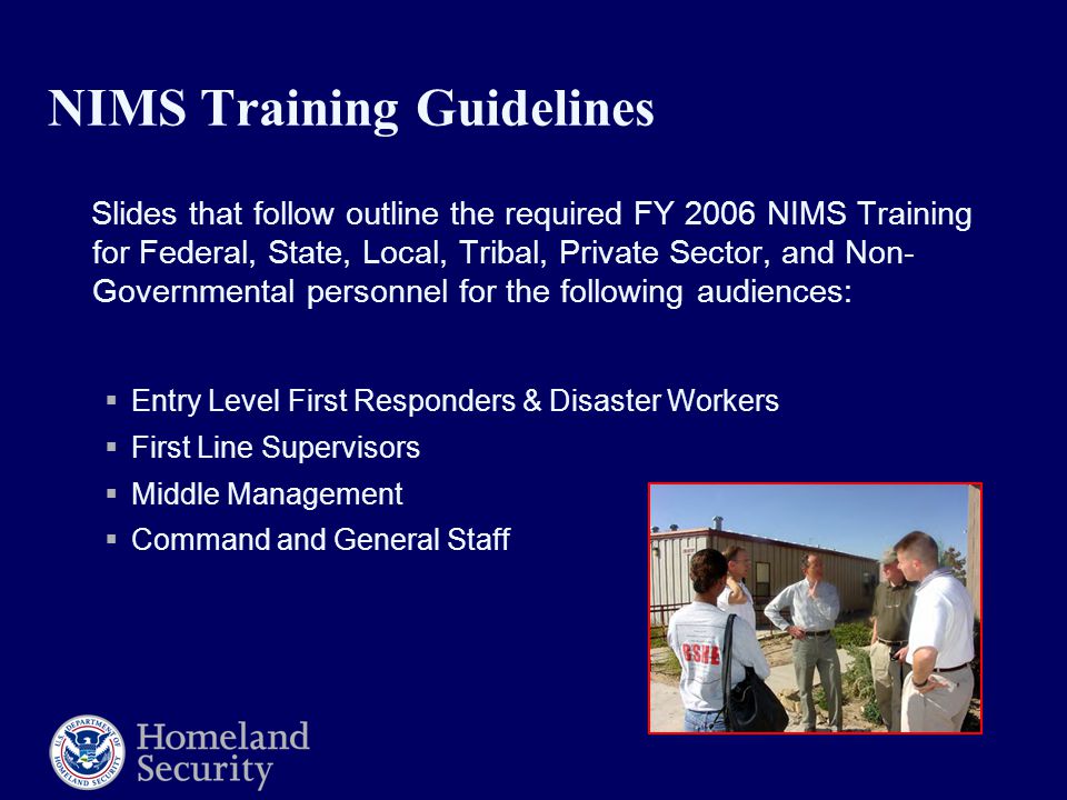 NIMS Training Guidelines Slides that follow outline the required FY 2006 NIMS Training for Federal, State, Local, Tribal, Private Sector, and Non- Governmental personnel for the following audiences:  Entry Level First Responders & Disaster Workers  First Line Supervisors  Middle Management  Command and General Staff
