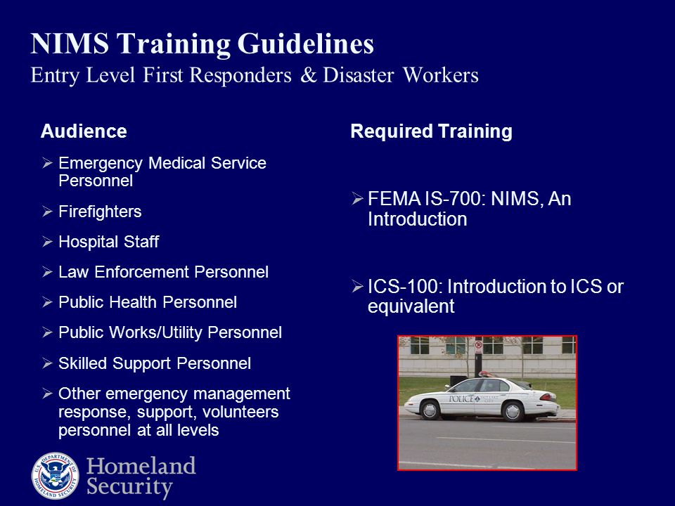 NIMS Training Guidelines Entry Level First Responders & Disaster Workers Audience  Emergency Medical Service Personnel  Firefighters  Hospital Staff  Law Enforcement Personnel  Public Health Personnel  Public Works/Utility Personnel  Skilled Support Personnel  Other emergency management response, support, volunteers personnel at all levels Required Training  FEMA IS-700: NIMS, An Introduction  ICS-100: Introduction to ICS or equivalent