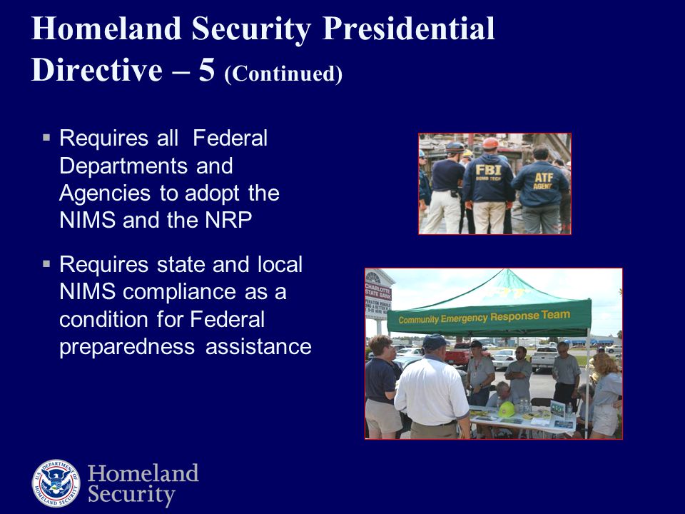 Homeland Security Presidential Directive – 5 (Continued)  Requires all Federal Departments and Agencies to adopt the NIMS and the NRP  Requires state and local NIMS compliance as a condition for Federal preparedness assistance