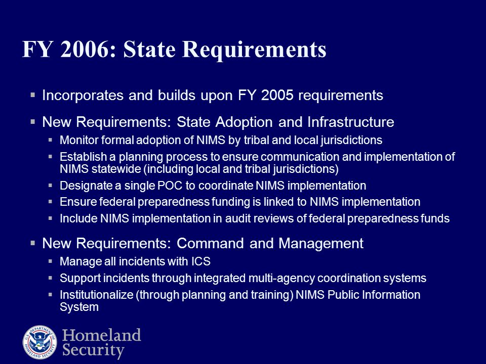 FY 2006: State Requirements  Incorporates and builds upon FY 2005 requirements  New Requirements: State Adoption and Infrastructure  Monitor formal adoption of NIMS by tribal and local jurisdictions  Establish a planning process to ensure communication and implementation of NIMS statewide (including local and tribal jurisdictions)  Designate a single POC to coordinate NIMS implementation  Ensure federal preparedness funding is linked to NIMS implementation  Include NIMS implementation in audit reviews of federal preparedness funds  New Requirements: Command and Management  Manage all incidents with ICS  Support incidents through integrated multi-agency coordination systems  Institutionalize (through planning and training) NIMS Public Information System
