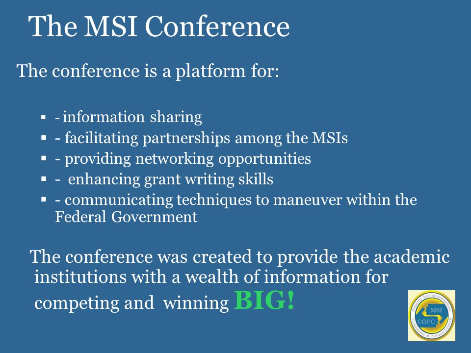 The MSI Conference The conference is a platform for:  - information sharing  - facilitating partnerships among the MSIs  - providing networking opportunities  - enhancing grant writing skills  - communicating techniques to maneuver within the Federal Government The conference was created to provide the academic institutions with a wealth of information for competing and winning BIG!