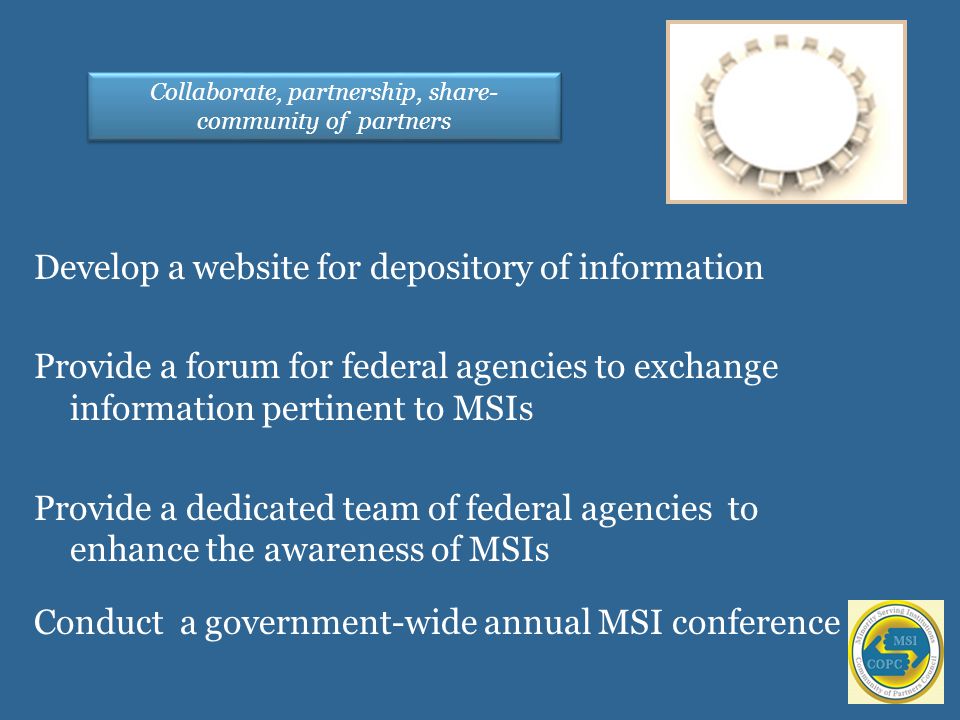 Develop a website for depository of information Provide a forum for federal agencies to exchange information pertinent to MSIs Provide a dedicated team of federal agencies to enhance the awareness of MSIs Conduct a government-wide annual MSI conference Collaborate, partnership, share- community of partners