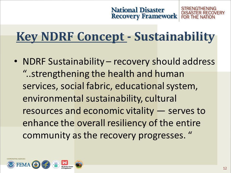 12 Key NDRF Concept - Sustainability NDRF Sustainability – recovery should address ..strengthening the health and human services, social fabric, educational system, environmental sustainability, cultural resources and economic vitality — serves to enhance the overall resiliency of the entire community as the recovery progresses.
