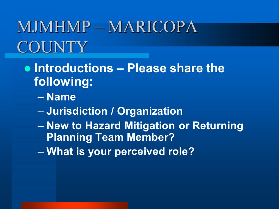 MJMHMP – MARICOPA COUNTY Introductions – Please share the following: –Name –Jurisdiction / Organization –New to Hazard Mitigation or Returning Planning Team Member.