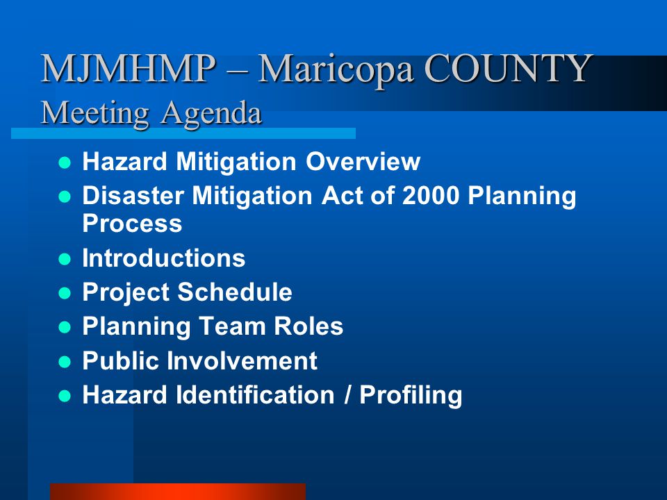 MJMHMP – Maricopa COUNTY Meeting Agenda Hazard Mitigation Overview Disaster Mitigation Act of 2000 Planning Process Introductions Project Schedule Planning Team Roles Public Involvement Hazard Identification / Profiling