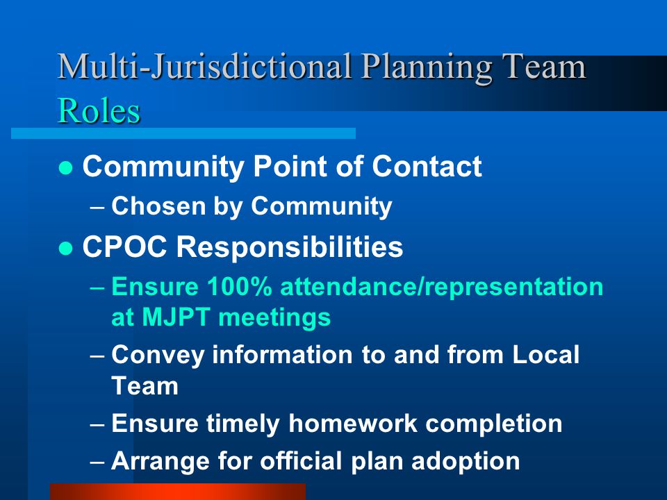 Multi-Jurisdictional Planning Team Roles Community Point of Contact –Chosen by Community CPOC Responsibilities –Ensure 100% attendance/representation at MJPT meetings –Convey information to and from Local Team –Ensure timely homework completion –Arrange for official plan adoption