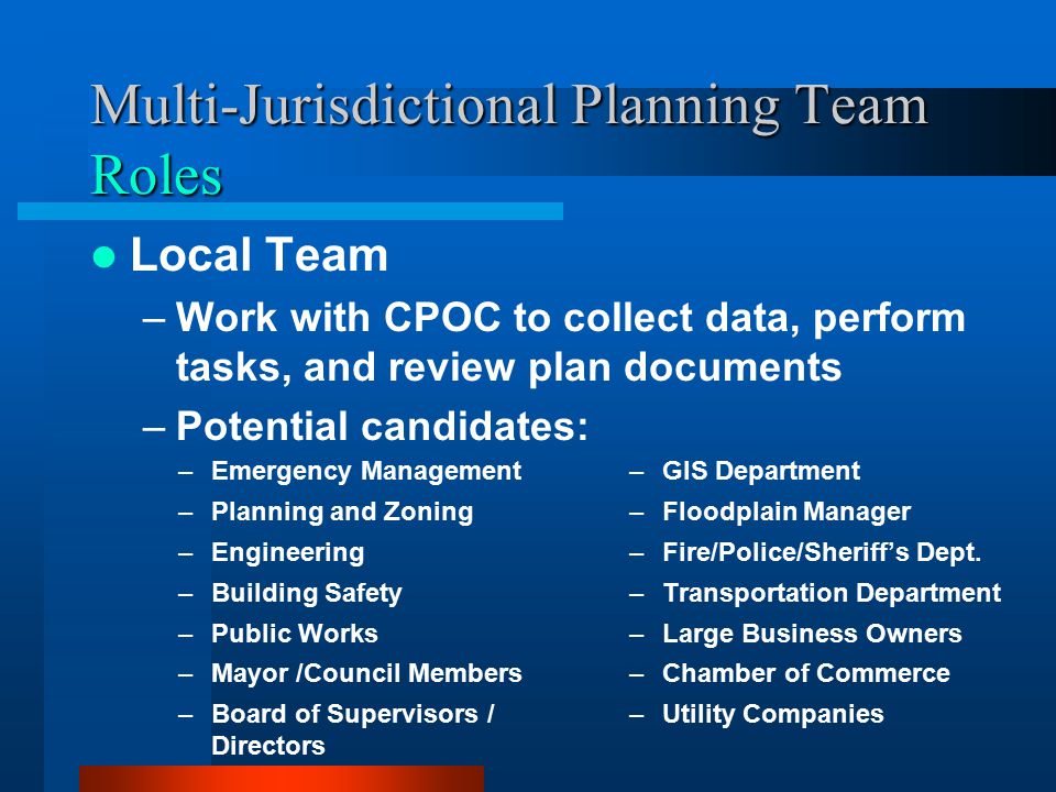 Multi-Jurisdictional Planning Team Roles Local Team –Work with CPOC to collect data, perform tasks, and review plan documents –Potential candidates: –Emergency Management –Planning and Zoning –Engineering –Building Safety –Public Works –Mayor /Council Members –Board of Supervisors / Directors –GIS Department –Floodplain Manager –Fire/Police/Sheriff’s Dept.