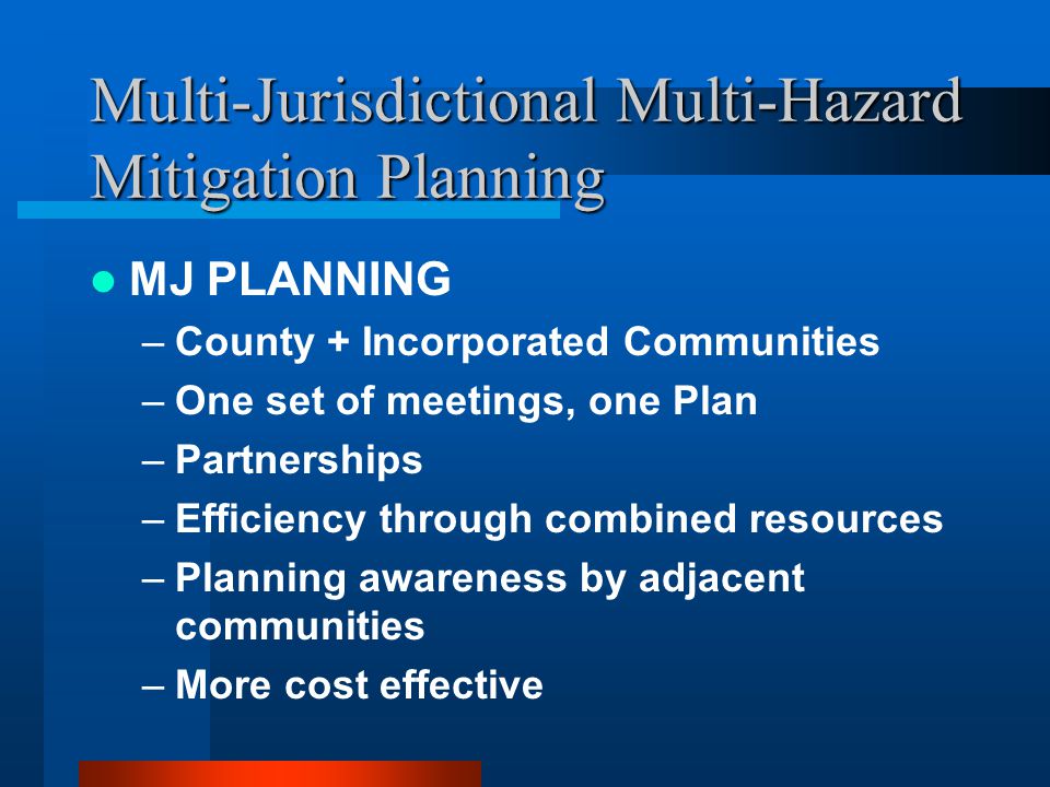 Multi-Jurisdictional Multi-Hazard Mitigation Planning MJ PLANNING –County + Incorporated Communities –One set of meetings, one Plan –Partnerships –Efficiency through combined resources –Planning awareness by adjacent communities –More cost effective