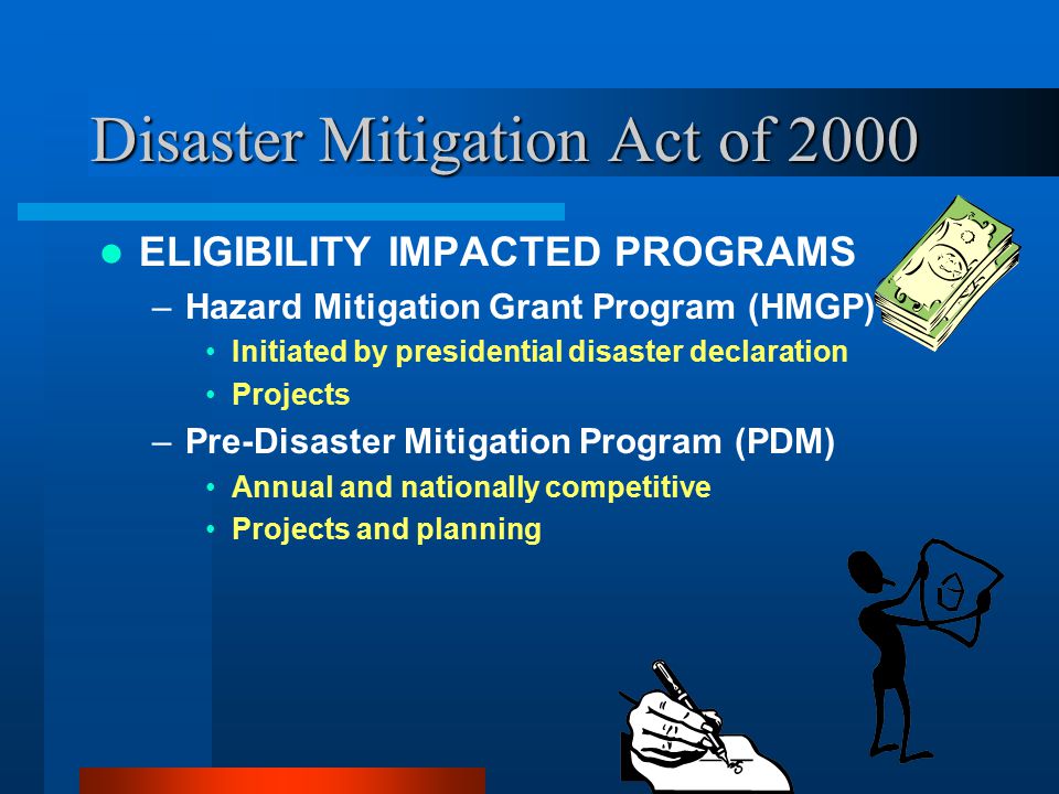 Disaster Mitigation Act of 2000 ELIGIBILITY IMPACTED PROGRAMS –Hazard Mitigation Grant Program (HMGP) Initiated by presidential disaster declaration Projects –Pre-Disaster Mitigation Program (PDM) Annual and nationally competitive Projects and planning