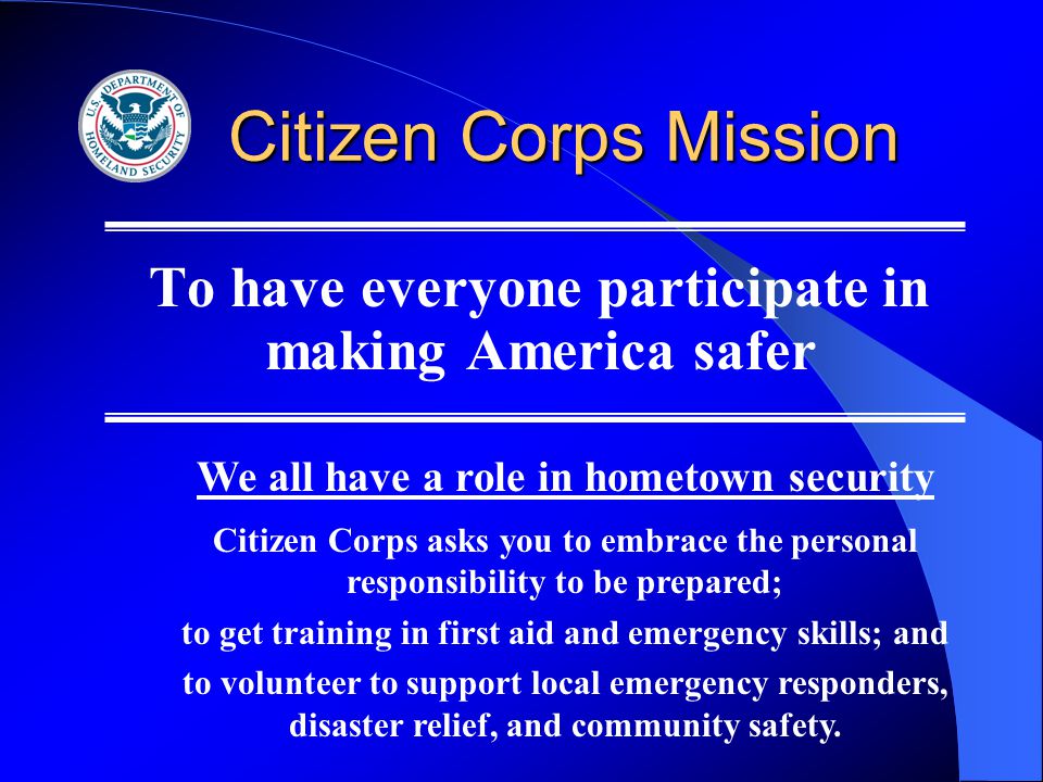 Citizen Corps Mission To have everyone participate in making America safer We all have a role in hometown security Citizen Corps asks you to embrace the personal responsibility to be prepared; to get training in first aid and emergency skills; and to volunteer to support local emergency responders, disaster relief, and community safety.