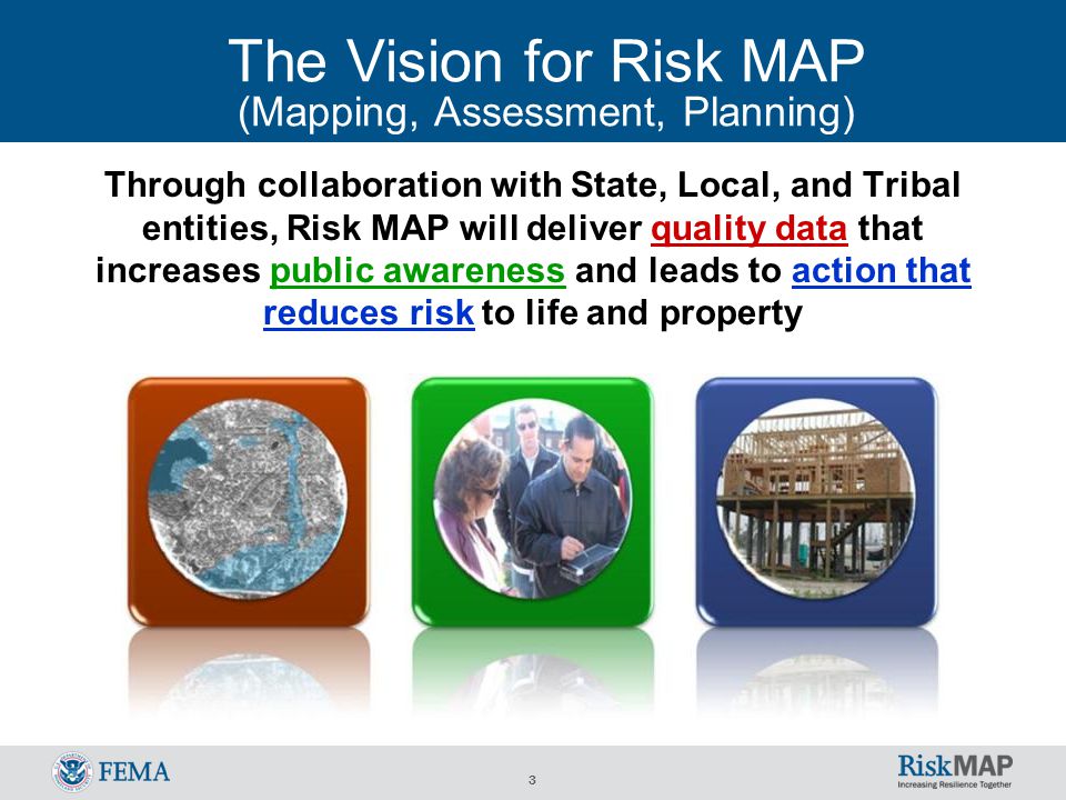 3 The Vision for Risk MAP (Mapping, Assessment, Planning) Through collaboration with State, Local, and Tribal entities, Risk MAP will deliver quality data that increases public awareness and leads to action that reduces risk to life and property