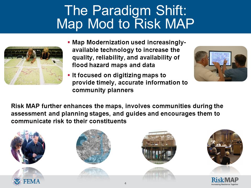 4 The Paradigm Shift: Map Mod to Risk MAP  Map Modernization used increasingly- available technology to increase the quality, reliability, and availability of flood hazard maps and data  It focused on digitizing maps to provide timely, accurate information to community planners Risk MAP further enhances the maps, involves communities during the assessment and planning stages, and guides and encourages them to communicate risk to their constituents