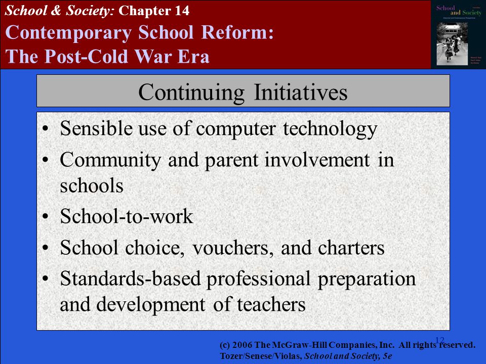 12 School & Society: Chapter 14 Contemporary School Reform: The Post-Cold War Era Continuing Initiatives Sensible use of computer technology Community and parent involvement in schools School-to-work School choice, vouchers, and charters Standards-based professional preparation and development of teachers (c) 2006 The McGraw-Hill Companies, Inc.