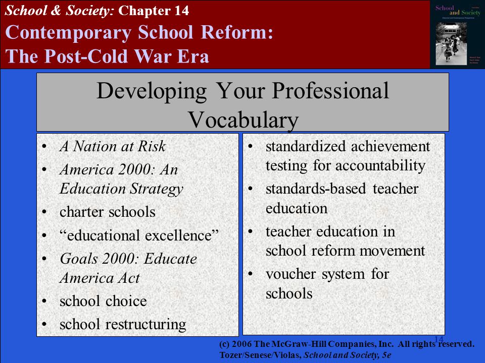 14 School & Society: Chapter 14 Contemporary School Reform: The Post-Cold War Era Developing Your Professional Vocabulary A Nation at Risk America 2000: An Education Strategy charter schools educational excellence Goals 2000: Educate America Act school choice school restructuring standardized achievement testing for accountability standards-based teacher education teacher education in school reform movement voucher system for schools (c) 2006 The McGraw-Hill Companies, Inc.