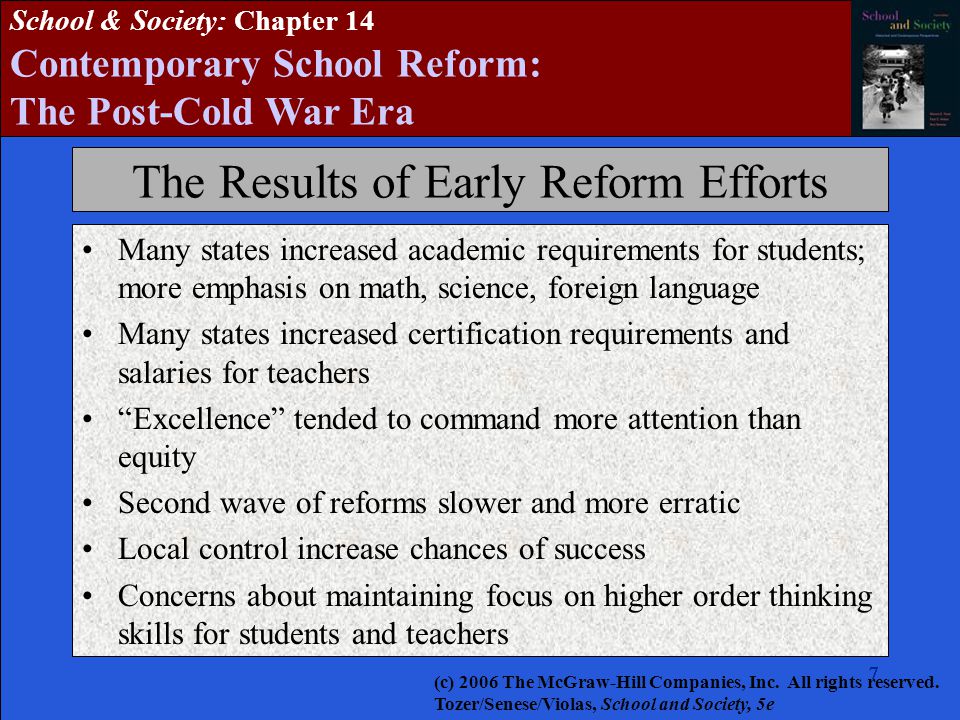 School & Society: Chapter 14 Contemporary School Reform: The Post-Cold War Era The Results of Early Reform Efforts Many states increased academic requirements for students; more emphasis on math, science, foreign language Many states increased certification requirements and salaries for teachers Excellence tended to command more attention than equity Second wave of reforms slower and more erratic Local control increase chances of success Concerns about maintaining focus on higher order thinking skills for students and teachers (c) 2006 The McGraw-Hill Companies, Inc.