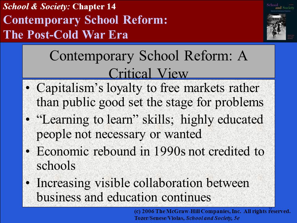 School & Society: Chapter 14 Contemporary School Reform: The Post-Cold War Era Contemporary School Reform: A Critical View Capitalism’s loyalty to free markets rather than public good set the stage for problems Learning to learn skills; highly educated people not necessary or wanted Economic rebound in 1990s not credited to schools Increasing visible collaboration between business and education continues (c) 2006 The McGraw-Hill Companies, Inc.