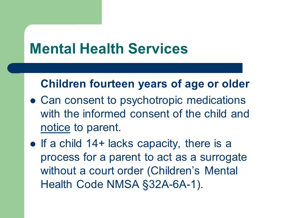 Mental Health Services Children fourteen years of age or older Can consent to psychotropic medications with the informed consent of the child and notice to parent.