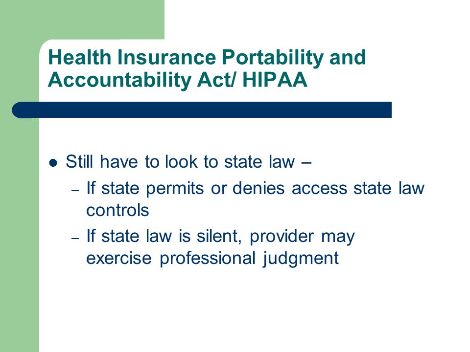 Health Insurance Portability and Accountability Act/ HIPAA Still have to look to state law – – If state permits or denies access state law controls – If state law is silent, provider may exercise professional judgment