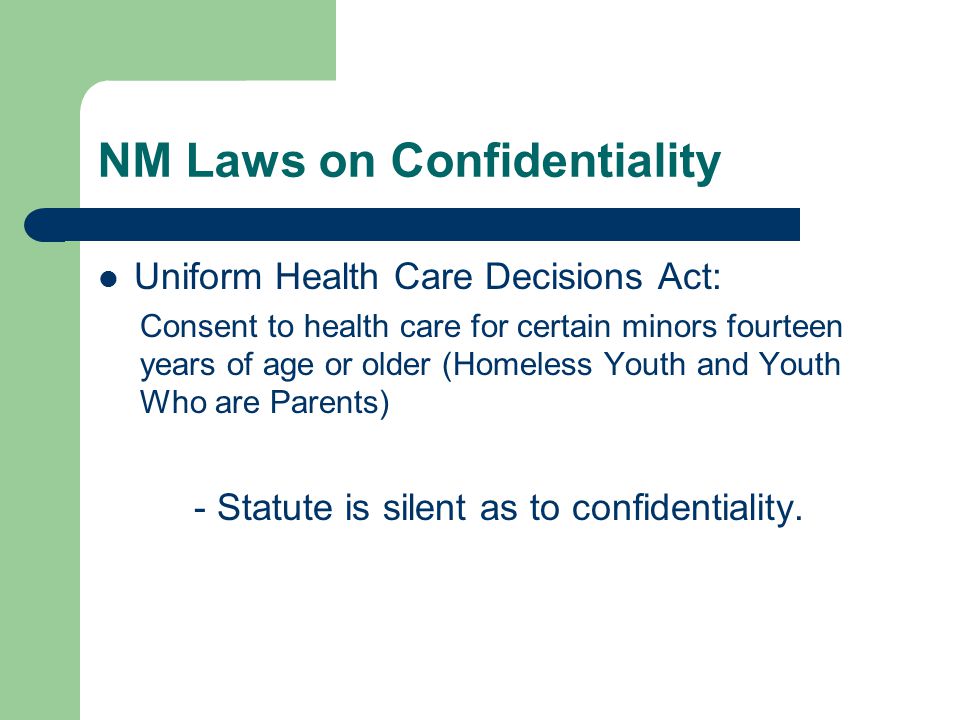 NM Laws on Confidentiality Uniform Health Care Decisions Act: Consent to health care for certain minors fourteen years of age or older (Homeless Youth and Youth Who are Parents) - Statute is silent as to confidentiality.