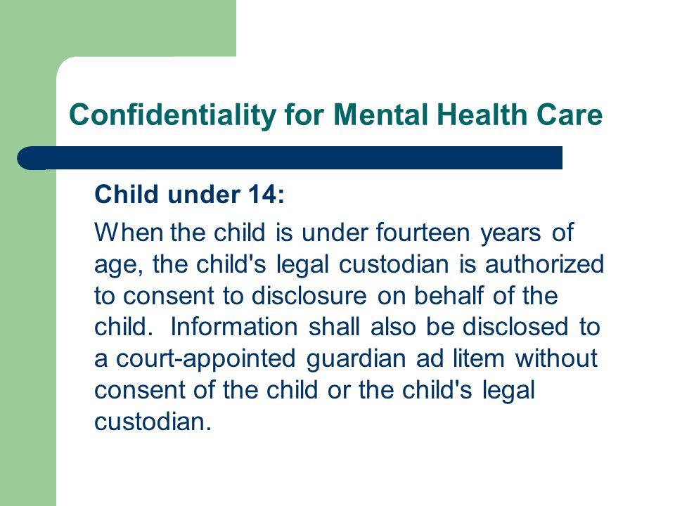 Confidentiality for Mental Health Care Child under 14: When the child is under fourteen years of age, the child s legal custodian is authorized to consent to disclosure on behalf of the child.