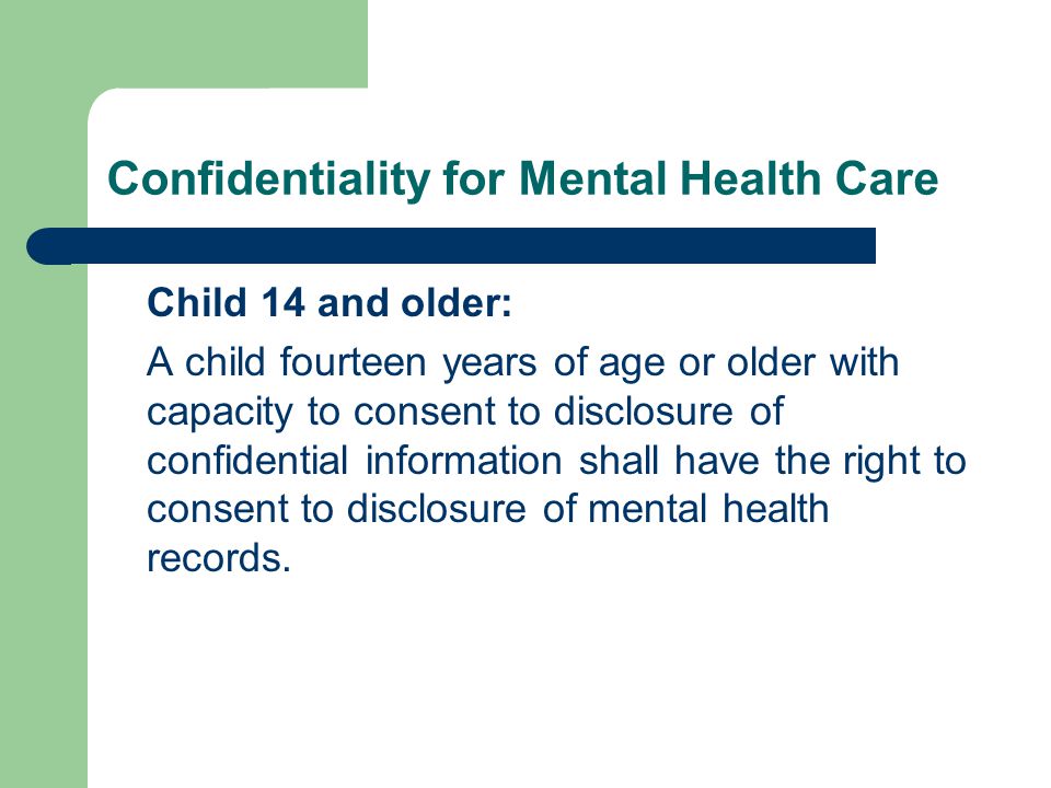 Confidentiality for Mental Health Care Child 14 and older: A child fourteen years of age or older with capacity to consent to disclosure of confidential information shall have the right to consent to disclosure of mental health records.