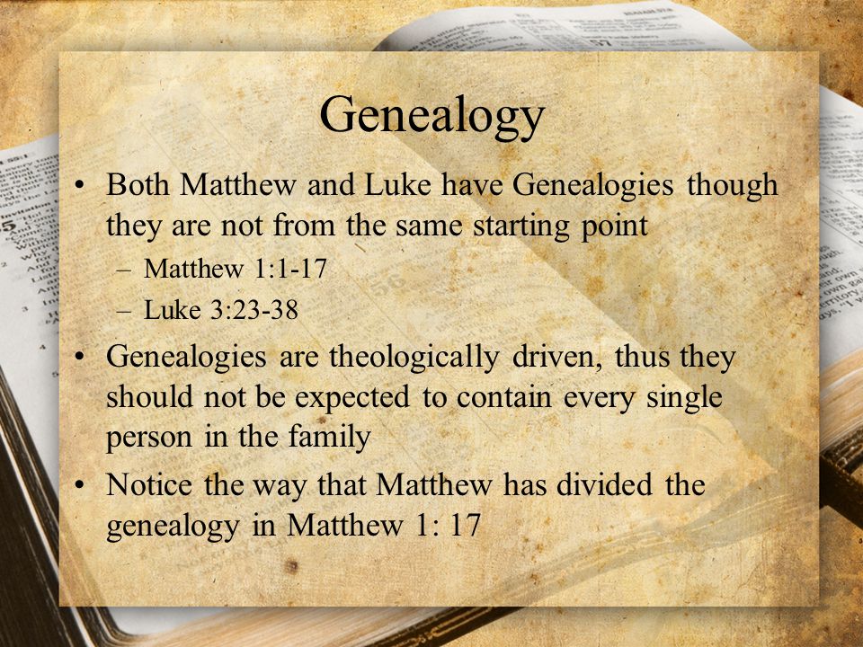 Genealogy Both Matthew and Luke have Genealogies though they are not from the same starting point –Matthew 1:1-17 –Luke 3:23-38 Genealogies are theologically driven, thus they should not be expected to contain every single person in the family Notice the way that Matthew has divided the genealogy in Matthew 1: 17
