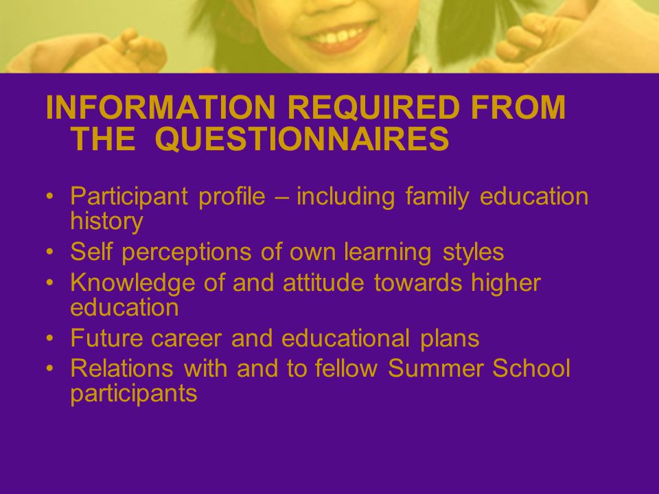 INFORMATION REQUIRED FROM THE QUESTIONNAIRES Participant profile – including family education history Self perceptions of own learning styles Knowledge of and attitude towards higher education Future career and educational plans Relations with and to fellow Summer School participants