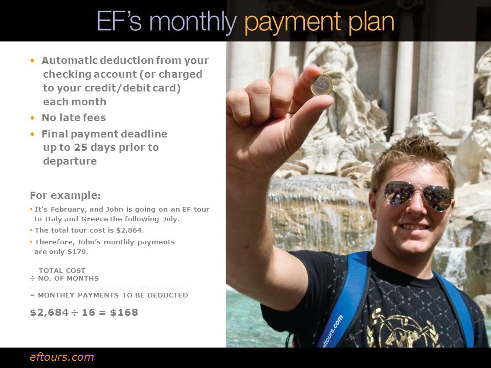 Automatic deduction from your checking account (or charged to your credit/debit card) each month No late fees Final payment deadline up to 25 days prior to departure For example:  It’s February, and John is going on an EF tour to Italy and Greece the following July.