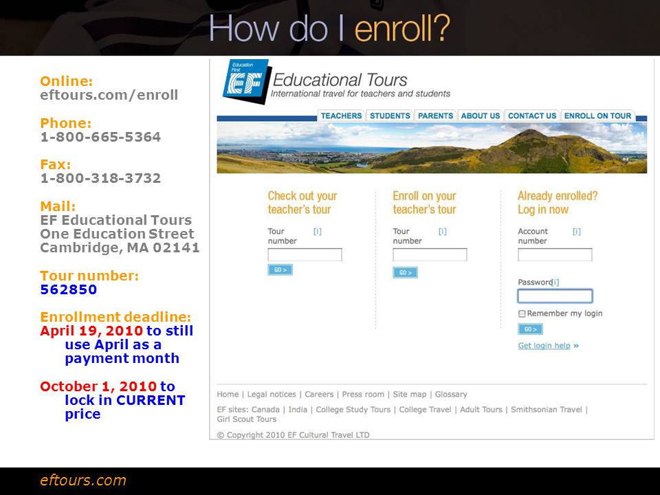 Online: eftours.com/enroll Phone: Fax: Mail: EF Educational Tours One Education Street Cambridge, MA Tour number: Enrollment deadline: April 19, 2010 to still use April as a payment month October 1, 2010 to lock in CURRENT price eftours.com
