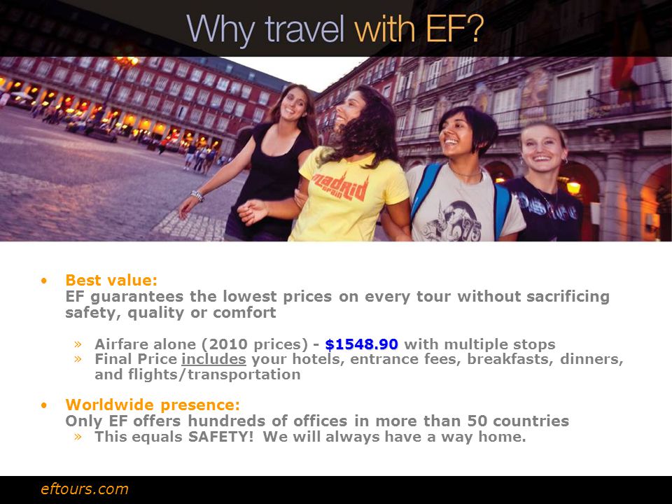 Best value: EF guarantees the lowest prices on every tour without sacrificing safety, quality or comfort $ »Airfare alone (2010 prices) - $ with multiple stops »Final Price includes your hotels, entrance fees, breakfasts, dinners, and flights/transportation Worldwide presence: Only EF offers hundreds of offices in more than 50 countries »This equals SAFETY.