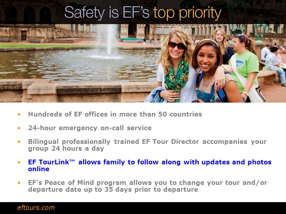 Hundreds of EF offices in more than 50 countries 24-hour emergency on-call service Bilingual professionally trained EF Tour Director accompanies your group 24 hours a day EF TourLink™ allows family to follow along with updates and photos online EF’s Peace of Mind program allows you to change your tour and/or departure date up to 35 days prior to departure eftours.com