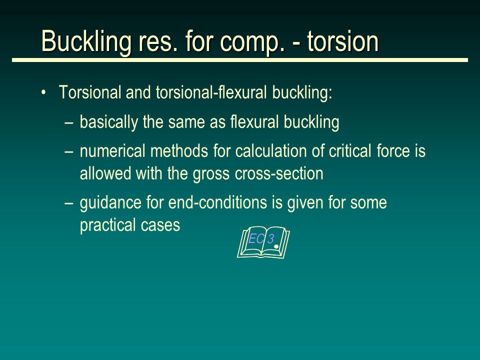 Torsional and torsional-flexural buckling: –basically the same as flexural buckling –numerical methods for calculation of critical force is allowed with the gross cross-section –guidance for end-conditions is given for some practical cases Buckling res.
