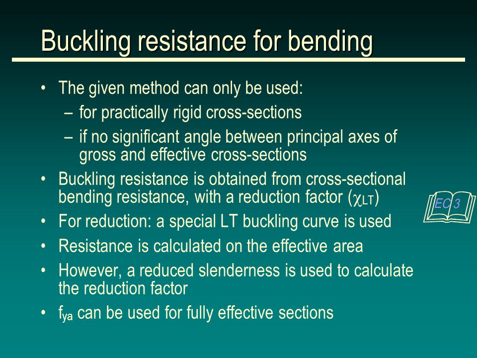 The given method can only be used: –for practically rigid cross-sections –if no significant angle between principal axes of gross and effective cross-sections Buckling resistance is obtained from cross-sectional bending resistance, with a reduction factor (  LT ) For reduction: a special LT buckling curve is used Resistance is calculated on the effective area However, a reduced slenderness is used to calculate the reduction factor f ya can be used for fully effective sections Buckling resistance for bending