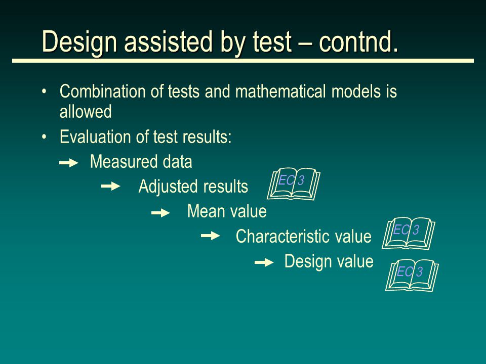 Combination of tests and mathematical models is allowed Evaluation of test results: Measured data Adjusted results Mean value Characteristic value Design value Design assisted by test – contnd.