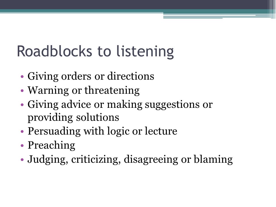 Roadblocks to listening Giving orders or directions Warning or threatening Giving advice or making suggestions or providing solutions Persuading with logic or lecture Preaching Judging, criticizing, disagreeing or blaming
