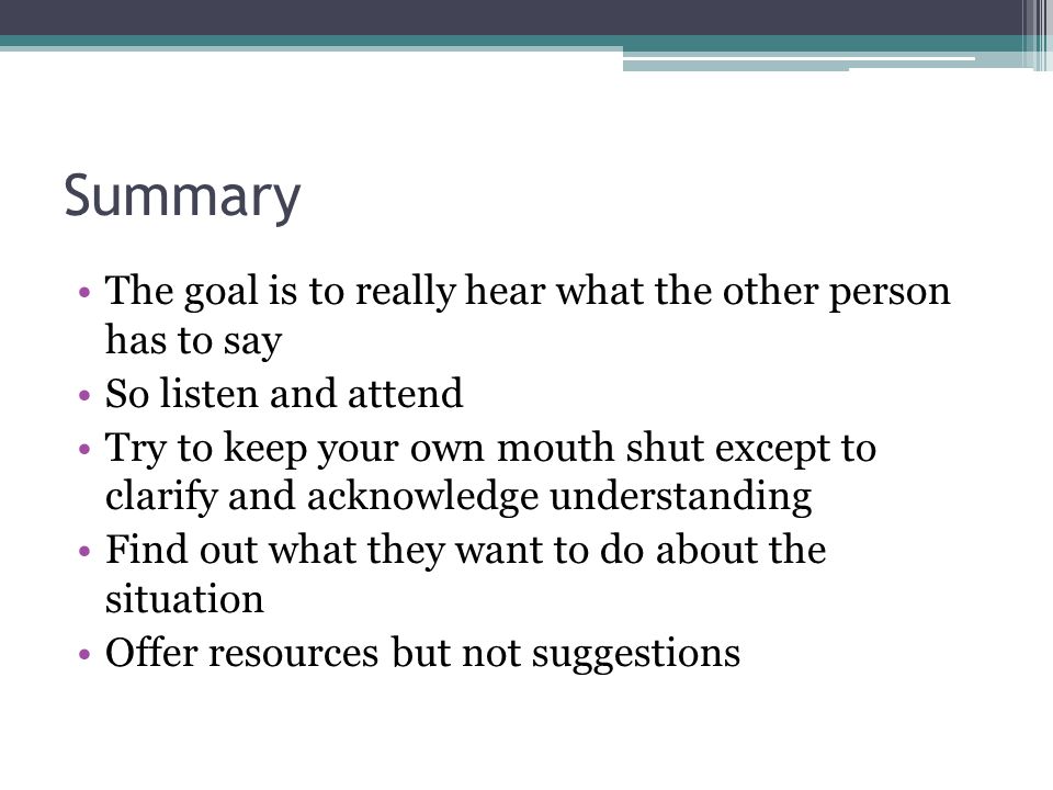 Summary The goal is to really hear what the other person has to say So listen and attend Try to keep your own mouth shut except to clarify and acknowledge understanding Find out what they want to do about the situation Offer resources but not suggestions