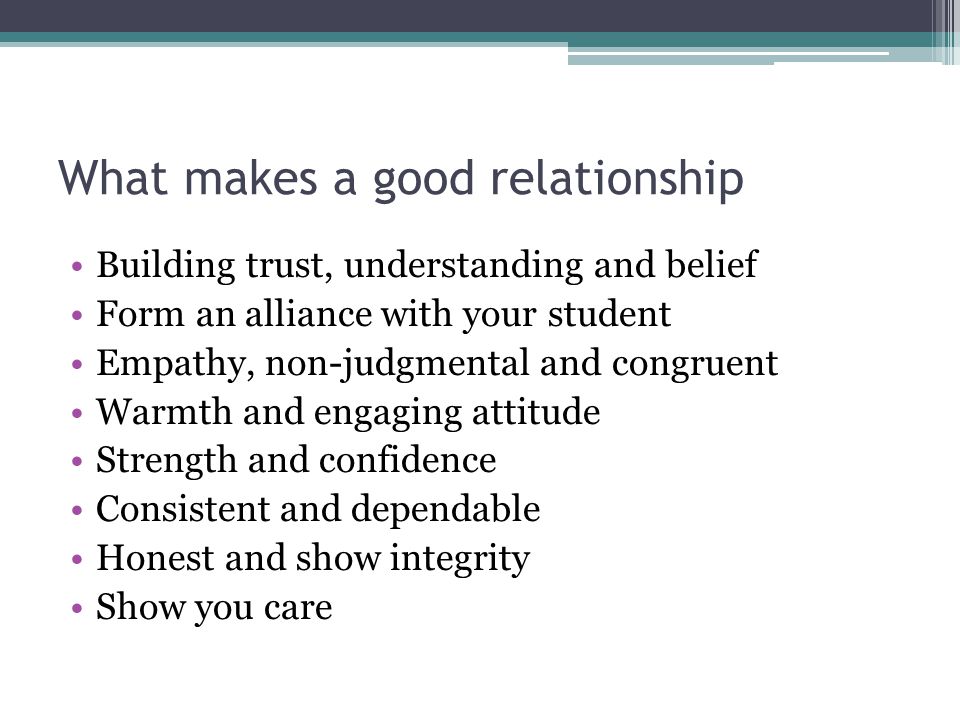 What makes a good relationship Building trust, understanding and belief Form an alliance with your student Empathy, non-judgmental and congruent Warmth and engaging attitude Strength and confidence Consistent and dependable Honest and show integrity Show you care