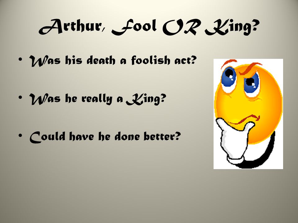 Arthur, Fool OR King Was his death a foolish act Was he really a King Could have he done better